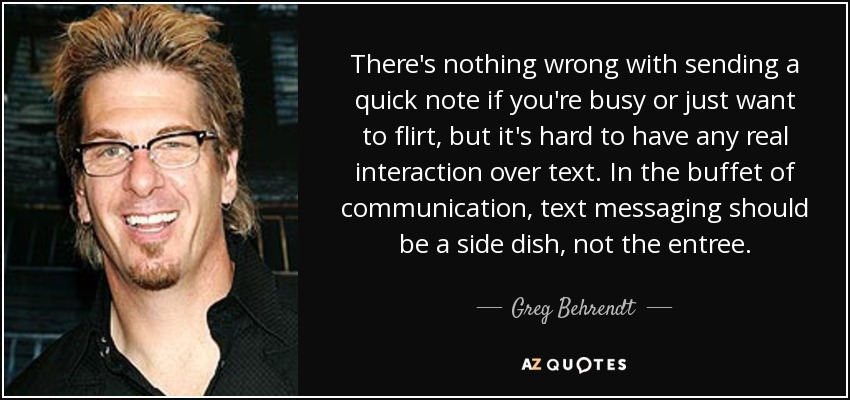 There's nothing wrong with sending a quick note if you're busy or just want to flirt, but it's hard to have any real interaction over text. In the buffet of communication, text messaging should be a side dish, not the entree. - Greg Behrendt