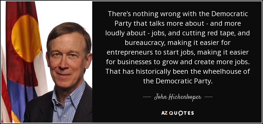 There's nothing wrong with the Democratic Party that talks more about - and more loudly about - jobs, and cutting red tape, and bureaucracy, making it easier for entrepreneurs to start jobs, making it easier for businesses to grow and create more jobs. That has historically been the wheelhouse of the Democratic Party. - John Hickenlooper