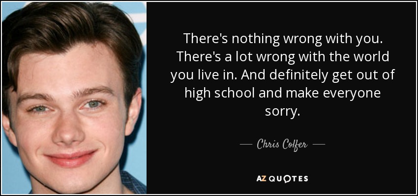 There's nothing wrong with you. There's a lot wrong with the world you live in. And definitely get out of high school and make everyone sorry. - Chris Colfer