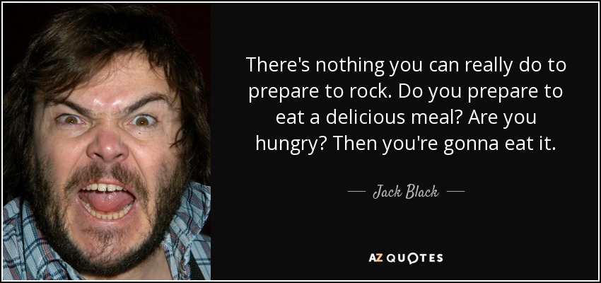 There's nothing you can really do to prepare to rock. Do you prepare to eat a delicious meal? Are you hungry? Then you're gonna eat it. - Jack Black