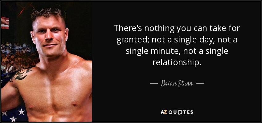 There's nothing you can take for granted; not a single day, not a single minute, not a single relationship. - Brian Stann