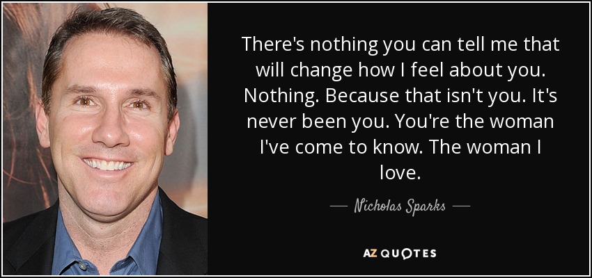 There's nothing you can tell me that will change how I feel about you. Nothing. Because that isn't you. It's never been you. You're the woman I've come to know. The woman I love. - Nicholas Sparks