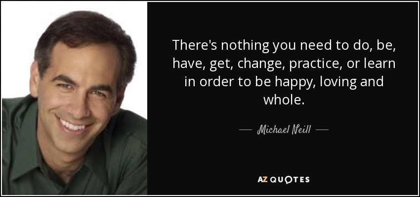 There's nothing you need to do, be, have, get, change, practice, or learn in order to be happy, loving and whole. - Michael Neill