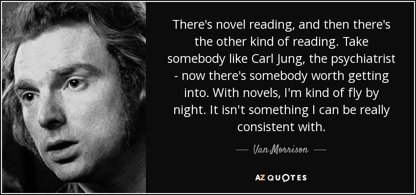 There's novel reading, and then there's the other kind of reading. Take somebody like Carl Jung, the psychiatrist - now there's somebody worth getting into. With novels, I'm kind of fly by night. It isn't something I can be really consistent with. - Van Morrison