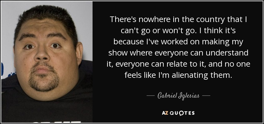 There's nowhere in the country that I can't go or won't go. I think it's because I've worked on making my show where everyone can understand it, everyone can relate to it, and no one feels like I'm alienating them. - Gabriel Iglesias