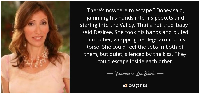 There’s nowhere to escape,” Dobey said, jamming his hands into his pockets and staring into the Valley. That’s not true, baby,” said Desiree. She took his hands and pulled him to her, wrapping her legs around his torso. She could feel the sobs in both of them, but quiet, silenced by the kiss. They could escape inside each other. - Francesca Lia Block