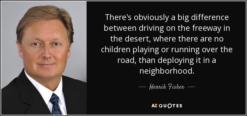 There's obviously a big difference between driving on the freeway in the desert, where there are no children playing or running over the road, than deploying it in a neighborhood. - Henrik Fisker