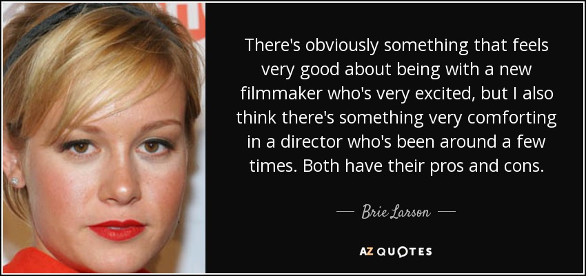 There's obviously something that feels very good about being with a new filmmaker who's very excited, but I also think there's something very comforting in a director who's been around a few times. Both have their pros and cons. - Brie Larson