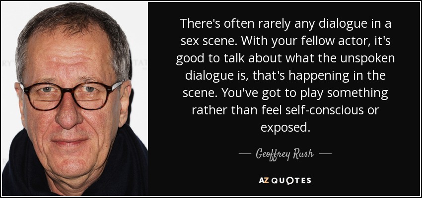 There's often rarely any dialogue in a sex scene. With your fellow actor, it's good to talk about what the unspoken dialogue is, that's happening in the scene. You've got to play something rather than feel self-conscious or exposed. - Geoffrey Rush