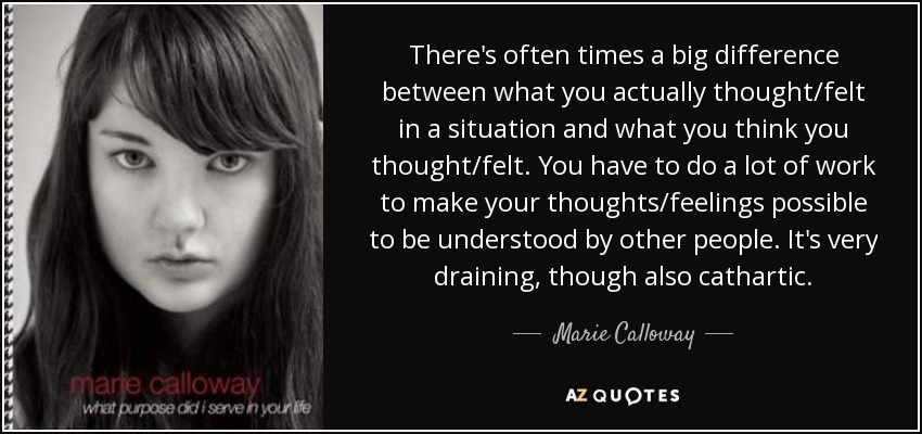 There's often times a big difference between what you actually thought/felt in a situation and what you think you thought/felt. You have to do a lot of work to make your thoughts/feelings possible to be understood by other people. It's very draining, though also cathartic. - Marie Calloway