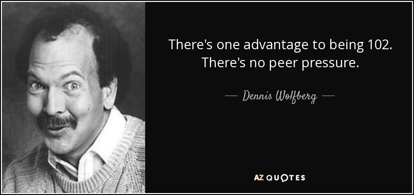 There's one advantage to being 102. There's no peer pressure. - Dennis Wolfberg