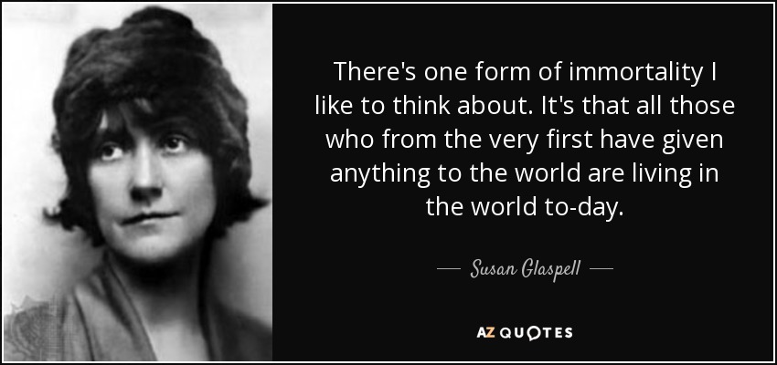 There's one form of immortality I like to think about. It's that all those who from the very first have given anything to the world are living in the world to-day. - Susan Glaspell