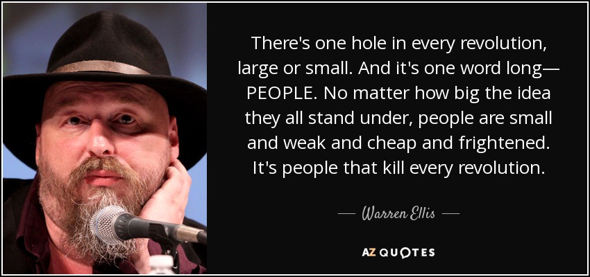 There's one hole in every revolution, large or small. And it's one word long— PEOPLE. No matter how big the idea they all stand under, people are small and weak and cheap and frightened. It's people that kill every revolution. - Warren Ellis