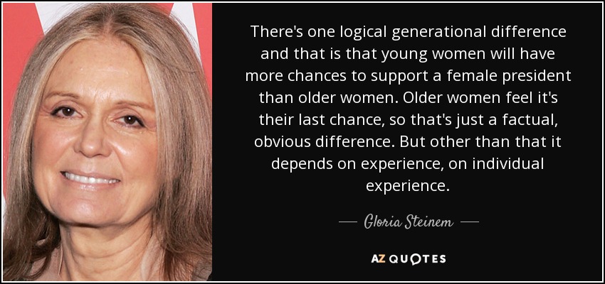 There's one logical generational difference and that is that young women will have more chances to support a female president than older women. Older women feel it's their last chance, so that's just a factual, obvious difference. But other than that it depends on experience, on individual experience. - Gloria Steinem