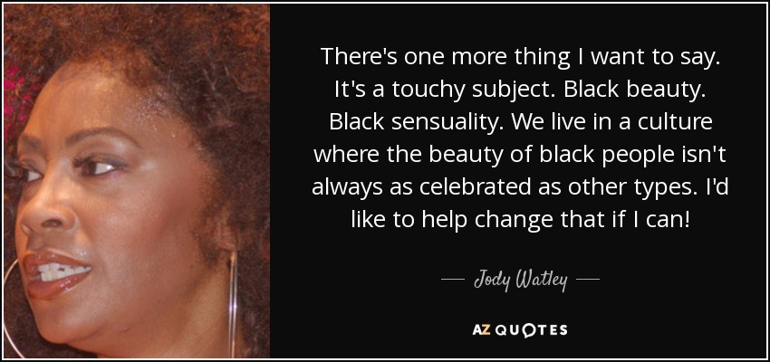 There's one more thing I want to say. It's a touchy subject. Black beauty. Black sensuality. We live in a culture where the beauty of black people isn't always as celebrated as other types. I'd like to help change that if I can! - Jody Watley