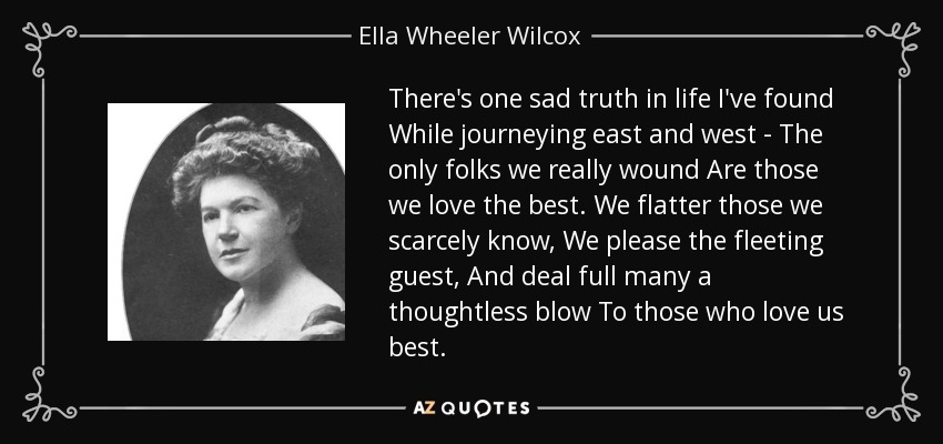 There's one sad truth in life I've found While journeying east and west - The only folks we really wound Are those we love the best. We flatter those we scarcely know, We please the fleeting guest, And deal full many a thoughtless blow To those who love us best. - Ella Wheeler Wilcox