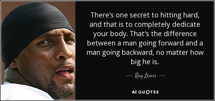 There's one secret to hitting hard, and that is to completely dedicate your body. That's the difference between a man going forward and a man going backward, no matter how big he is. - Ray Lewis