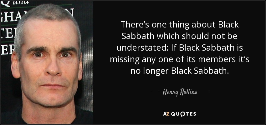 There’s one thing about Black Sabbath which should not be understated: If Black Sabbath is missing any one of its members it’s no longer Black Sabbath. - Henry Rollins