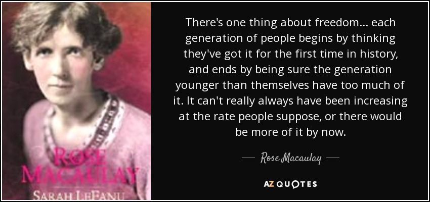 There's one thing about freedom ... each generation of people begins by thinking they've got it for the first time in history, and ends by being sure the generation younger than themselves have too much of it. It can't really always have been increasing at the rate people suppose, or there would be more of it by now. - Rose Macaulay