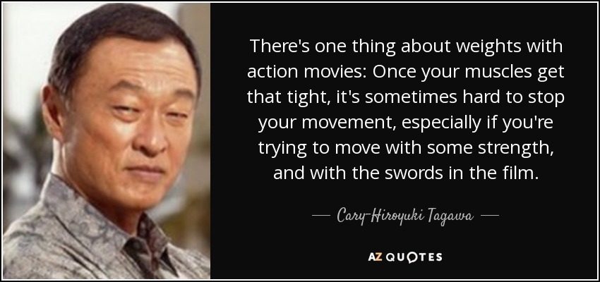 There's one thing about weights with action movies: Once your muscles get that tight, it's sometimes hard to stop your movement, especially if you're trying to move with some strength, and with the swords in the film. - Cary-Hiroyuki Tagawa