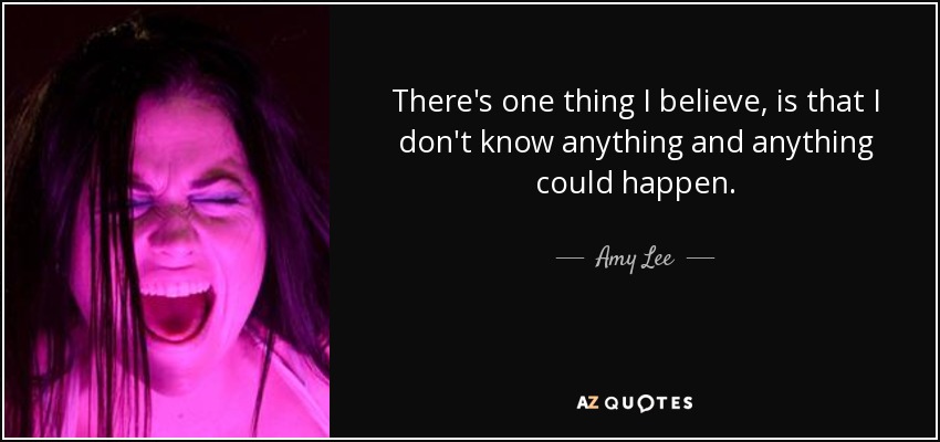 There's one thing I believe, is that I don't know anything and anything could happen. - Amy Lee