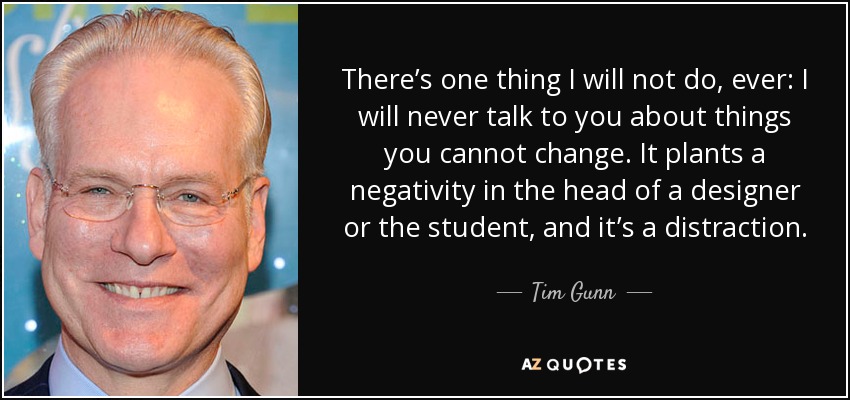 There’s one thing I will not do, ever: I will never talk to you about things you cannot change. It plants a negativity in the head of a designer or the student, and it’s a distraction. - Tim Gunn