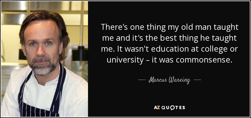 There's one thing my old man taught me and it's the best thing he taught me. It wasn't education at college or university – it was commonsense. - Marcus Wareing