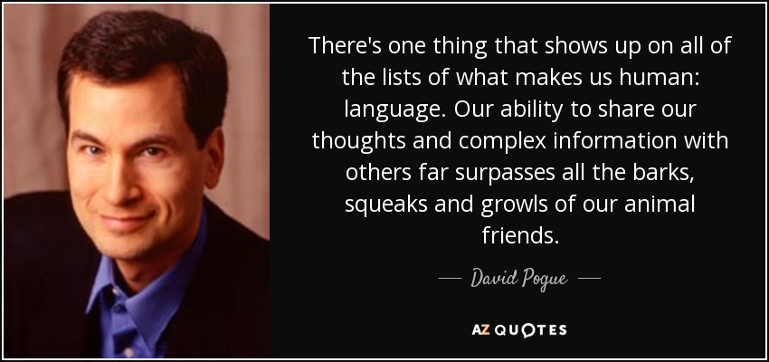 There's one thing that shows up on all of the lists of what makes us human: language. Our ability to share our thoughts and complex information with others far surpasses all the barks, squeaks and growls of our animal friends. - David Pogue