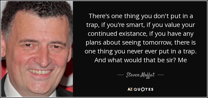 There's one thing you don't put in a trap, if you're smart, if you value your continued existance, if you have any plans about seeing tomorrow, there is one thing you never ever put in a trap. And what would that be sir? Me - Steven Moffat