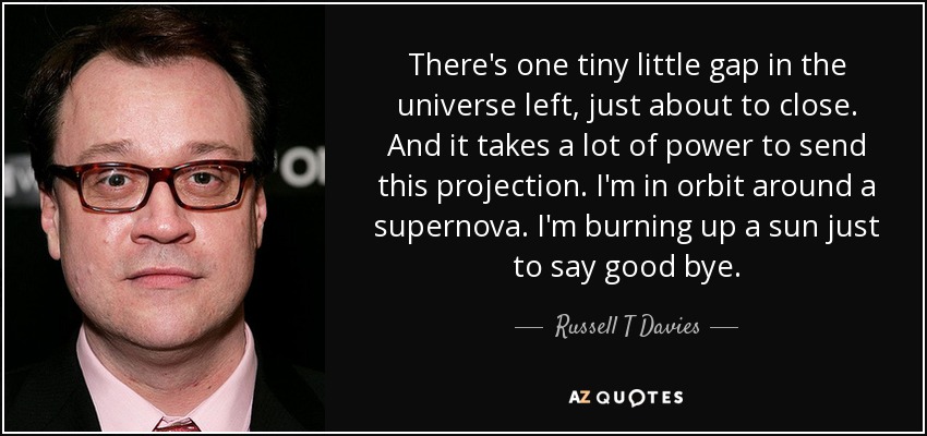 There's one tiny little gap in the universe left, just about to close. And it takes a lot of power to send this projection. I'm in orbit around a supernova. I'm burning up a sun just to say good bye. - Russell T Davies