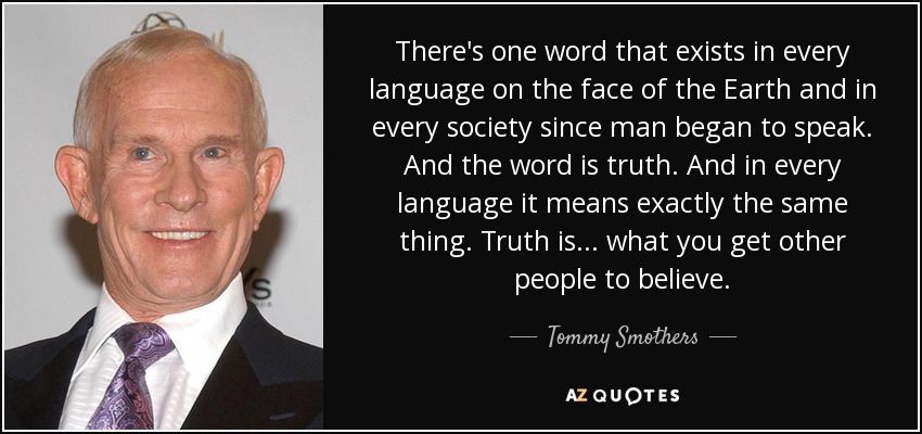 There's one word that exists in every language on the face of the Earth and in every society since man began to speak. And the word is truth. And in every language it means exactly the same thing. Truth is . . . what you get other people to believe. - Tommy Smothers