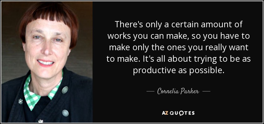 There's only a certain amount of works you can make, so you have to make only the ones you really want to make. It's all about trying to be as productive as possible. - Cornelia Parker