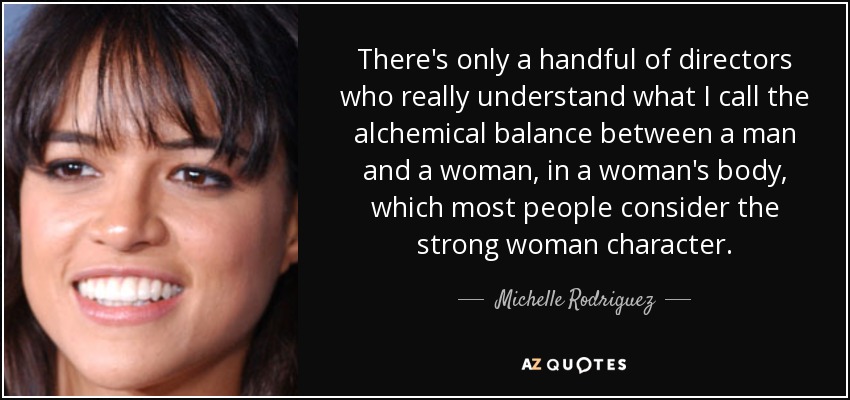 There's only a handful of directors who really understand what I call the alchemical balance between a man and a woman, in a woman's body, which most people consider the strong woman character. - Michelle Rodriguez