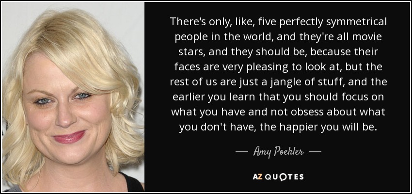 There's only, like, five perfectly symmetrical people in the world, and they're all movie stars, and they should be, because their faces are very pleasing to look at, but the rest of us are just a jangle of stuff, and the earlier you learn that you should focus on what you have and not obsess about what you don't have, the happier you will be. - Amy Poehler