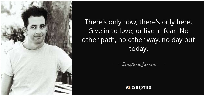 There's only now, there's only here. Give in to love, or live in fear. No other path, no other way, no day but today. - Jonathan Larson