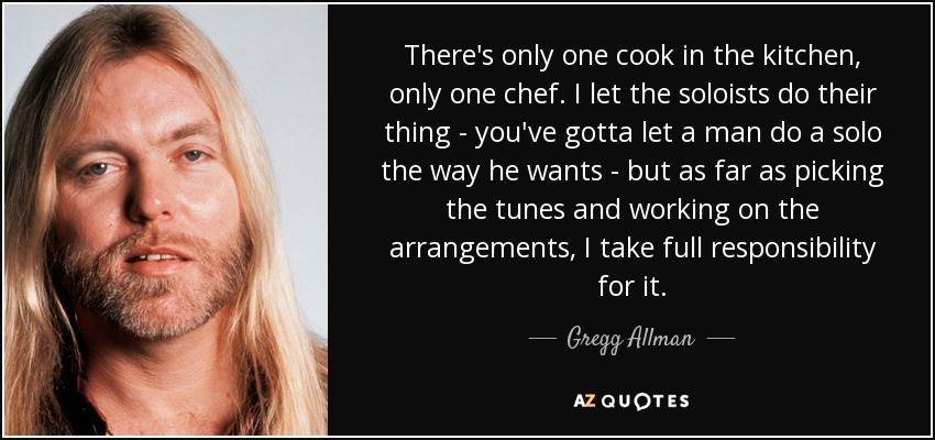 There's only one cook in the kitchen, only one chef. I let the soloists do their thing - you've gotta let a man do a solo the way he wants - but as far as picking the tunes and working on the arrangements, I take full responsibility for it. - Gregg Allman