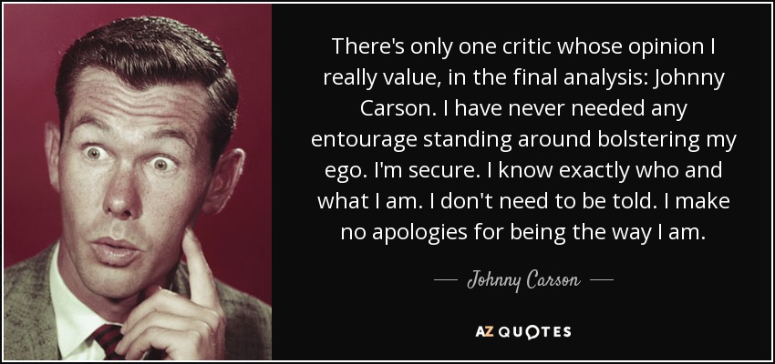 There's only one critic whose opinion I really value, in the final analysis: Johnny Carson. I have never needed any entourage standing around bolstering my ego. I'm secure. I know exactly who and what I am. I don't need to be told. I make no apologies for being the way I am. - Johnny Carson