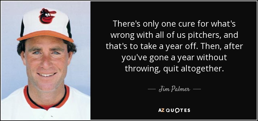 There's only one cure for what's wrong with all of us pitchers, and that's to take a year off. Then, after you've gone a year without throwing, quit altogether. - Jim Palmer