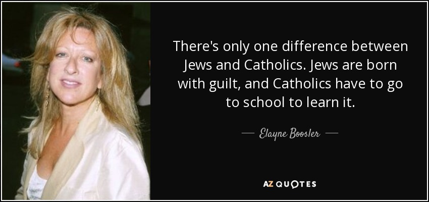 There's only one difference between Jews and Catholics. Jews are born with guilt, and Catholics have to go to school to learn it. - Elayne Boosler