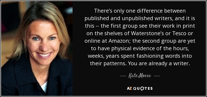 There’s only one difference between published and unpublished writers, and it is this -- the first group see their work in print on the shelves of Waterstone’s or Tesco or online at Amazon; the second group are yet to have physical evidence of the hours, weeks, years spent fashioning words into their patterns. You are already a writer. - Kate Mosse