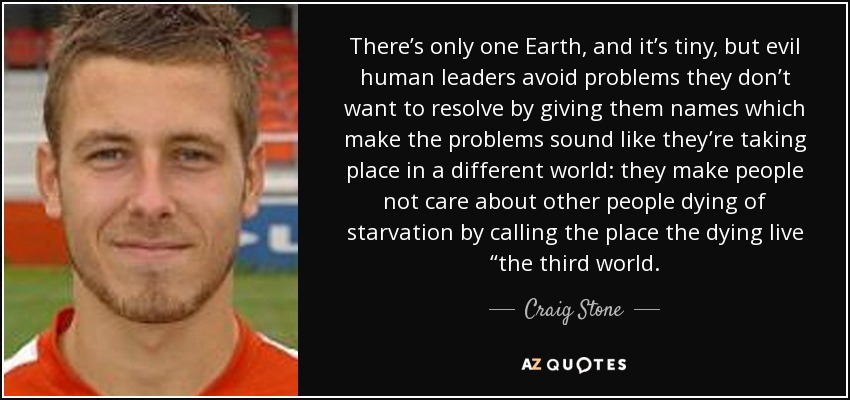 There’s only one Earth, and it’s tiny, but evil human leaders avoid problems they don’t want to resolve by giving them names which make the problems sound like they’re taking place in a different world: they make people not care about other people dying of starvation by calling the place the dying live “the third world. - Craig Stone