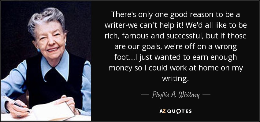 There's only one good reason to be a writer-we can't help it! We'd all like to be rich, famous and successful, but if those are our goals, we're off on a wrong foot...I just wanted to earn enough money so I could work at home on my writing. - Phyllis A. Whitney