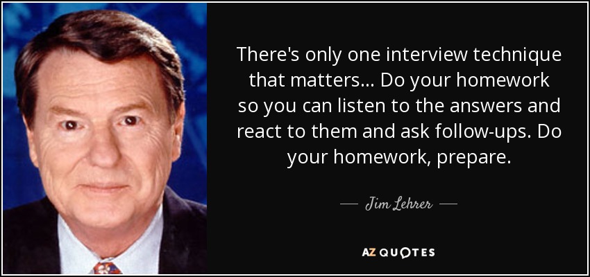 There's only one interview technique that matters... Do your homework so you can listen to the answers and react to them and ask follow-ups. Do your homework, prepare. - Jim Lehrer