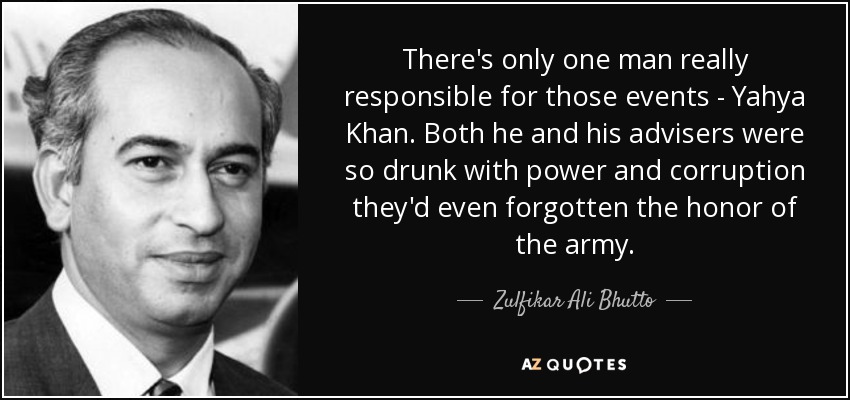 There's only one man really responsible for those events - Yahya Khan. Both he and his advisers were so drunk with power and corruption they'd even forgotten the honor of the army. - Zulfikar Ali Bhutto