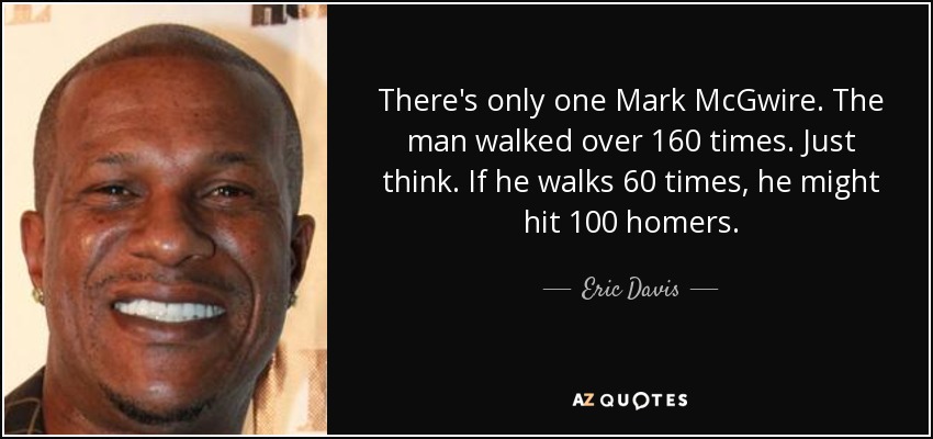 There's only one Mark McGwire. The man walked over 160 times. Just think. If he walks 60 times, he might hit 100 homers. - Eric Davis