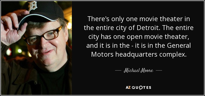 There's only one movie theater in the entire city of Detroit. The entire city has one open movie theater, and it is in the - it is in the General Motors headquarters complex. - Michael Moore