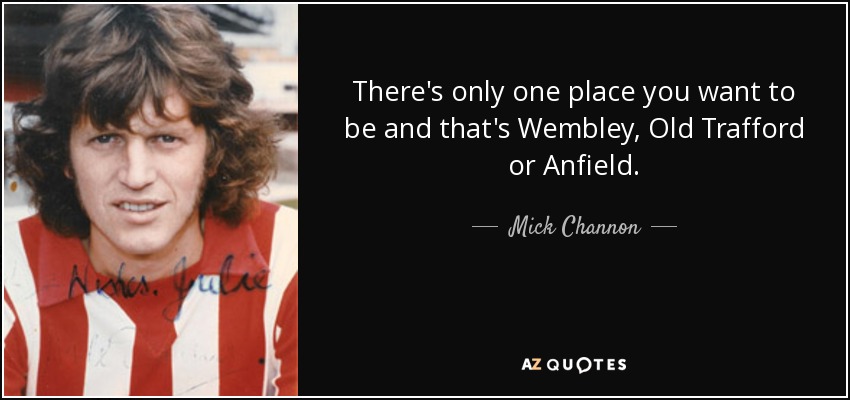 There's only one place you want to be and that's Wembley, Old Trafford or Anfield. - Mick Channon