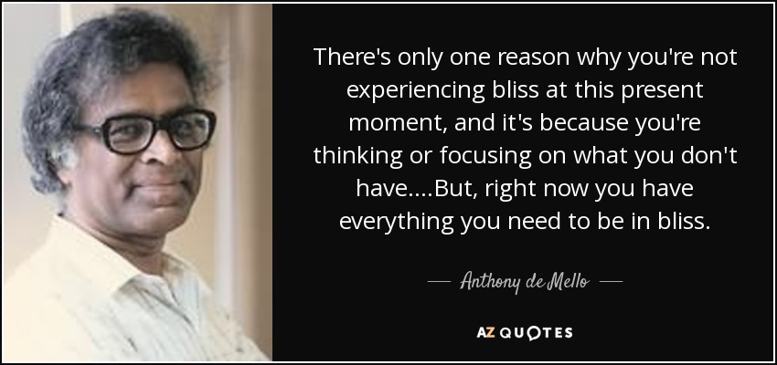 There's only one reason why you're not experiencing bliss at this present moment, and it's because you're thinking or focusing on what you don't have....But, right now you have everything you need to be in bliss. - Anthony de Mello