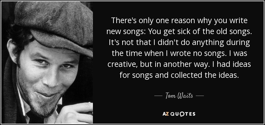 There's only one reason why you write new songs: You get sick of the old songs. It's not that I didn't do anything during the time when I wrote no songs. I was creative, but in another way. I had ideas for songs and collected the ideas. - Tom Waits