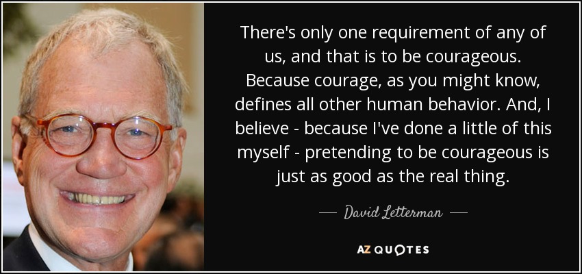 There's only one requirement of any of us, and that is to be courageous. Because courage, as you might know, defines all other human behavior. And, I believe - because I've done a little of this myself - pretending to be courageous is just as good as the real thing. - David Letterman